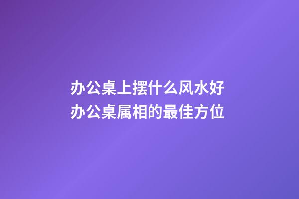 办公桌上摆什么风水好 办公桌属相的最佳方位